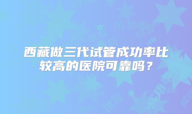 西藏做三代试管成功率比较高的医院可靠吗?