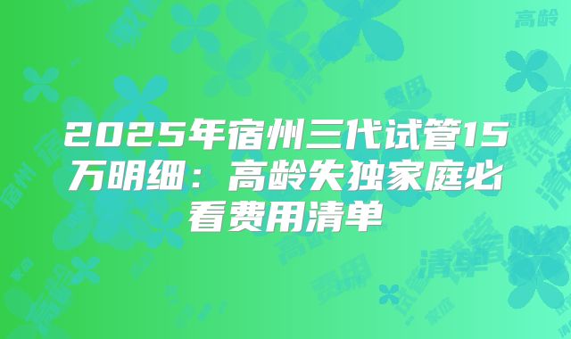 2025年宿州三代试管15万明细：高龄失独家庭必看费用清单