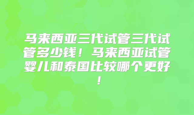 马来西亚三代试管三代试管多少钱！马来西亚试管婴儿和泰国比较哪个更好！