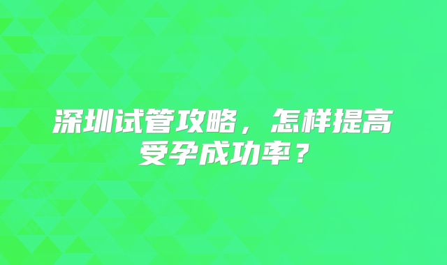 深圳试管攻略，怎样提高受孕成功率？