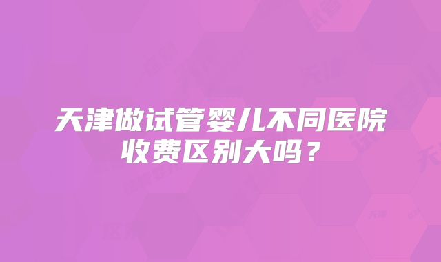 天津做试管婴儿不同医院收费区别大吗？