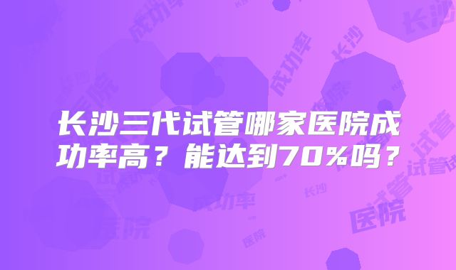 长沙三代试管哪家医院成功率高？能达到70%吗？