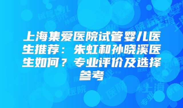 上海集爱医院试管婴儿医生推荐：朱虹和孙晓溪医生如何？专业评价及选择参考