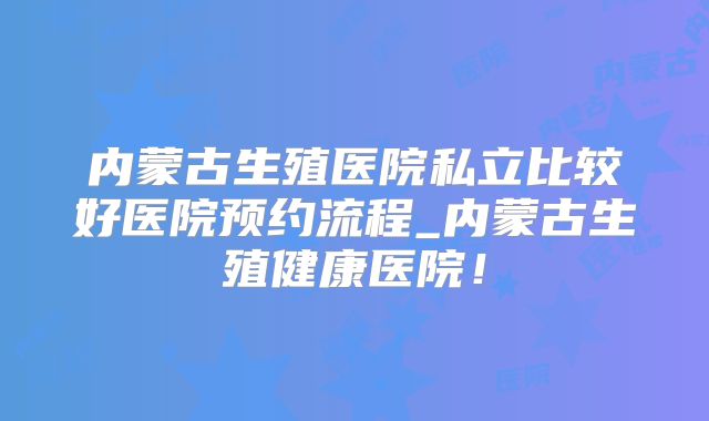 内蒙古生殖医院私立比较好医院预约流程_内蒙古生殖健康医院！