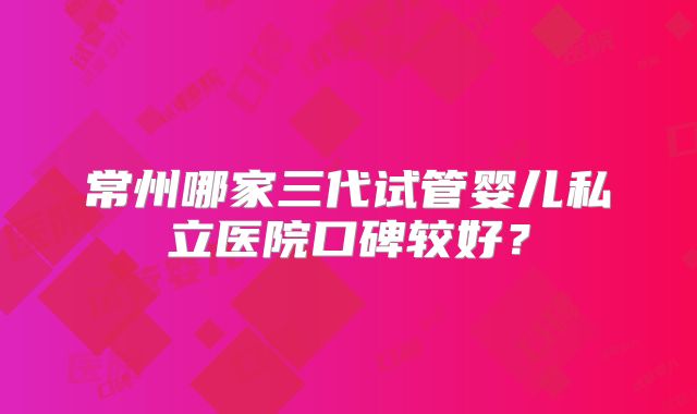 常州哪家三代试管婴儿私立医院口碑较好?