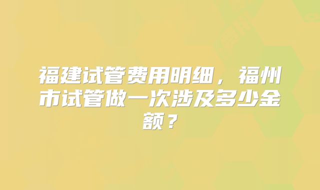福建试管费用明细,福州市试管做一次涉及多少金额?