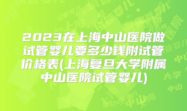 2023在上海中山医院做试管婴儿要多少钱附试管价格表(上海复旦大学附属中山医院试管婴儿)