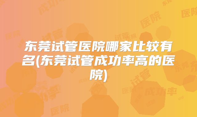 东莞试管医院哪家比较有名(东莞试管成功率高的医院)