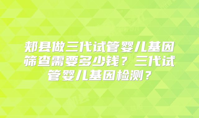 郏县做三代试管婴儿基因筛查需要多少钱？三代试管婴儿基因检测？