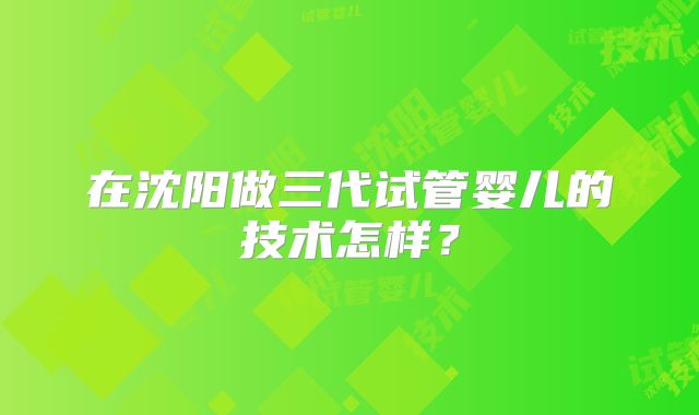 在沈阳做三代试管婴儿的技术怎样?