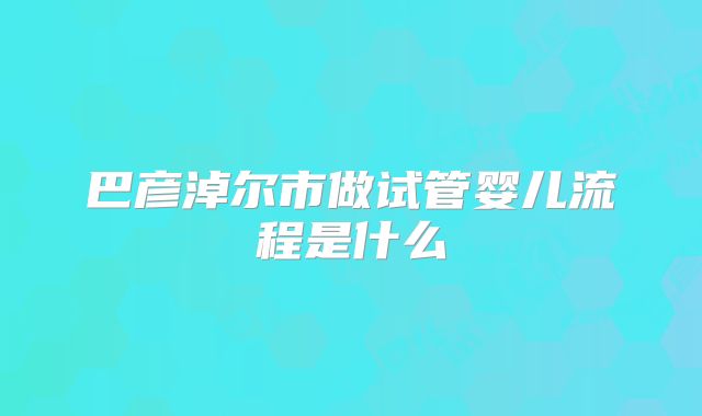 巴彦淖尔市做试管婴儿流程是什么