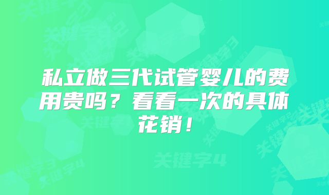 私立做三代试管婴儿的费用贵吗？看看一次的具体花销！