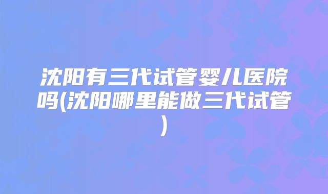 沈阳有三代试管婴儿医院吗(沈阳哪里能做三代试管)