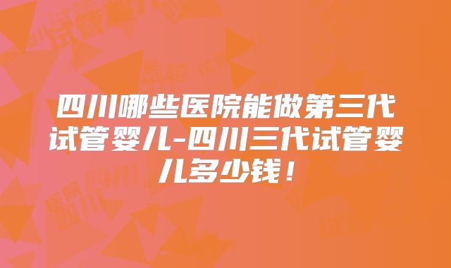 四川哪些医院能做第三代试管婴儿-四川三代试管婴儿多少钱！