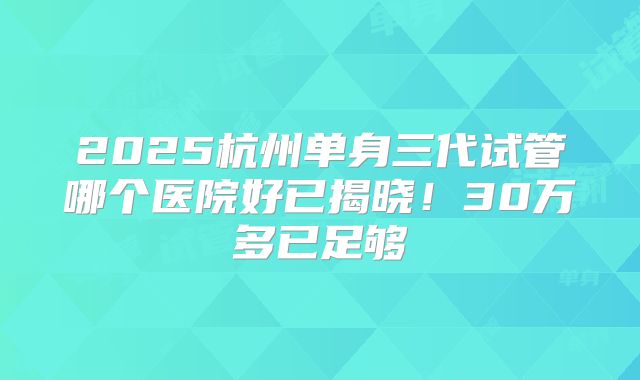 2025杭州单身三代试管哪个医院好已揭晓！30万多已足够