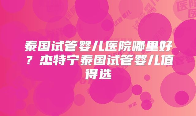 泰国试管婴儿医院哪里好?杰特宁泰国试管婴儿值得选