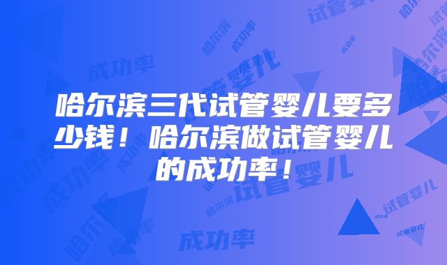 哈尔滨三代试管婴儿要多少钱！哈尔滨做试管婴儿的成功率！