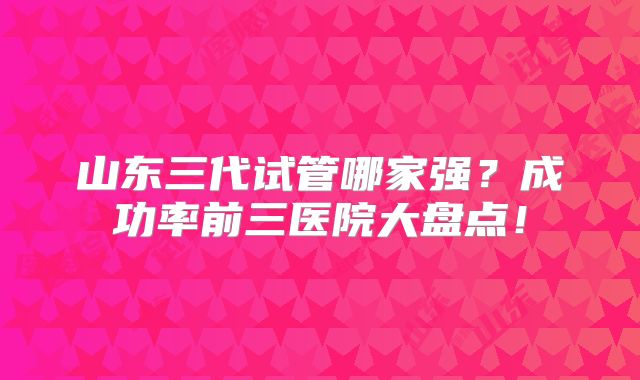 山东三代试管哪家强？成功率前三医院大盘点！