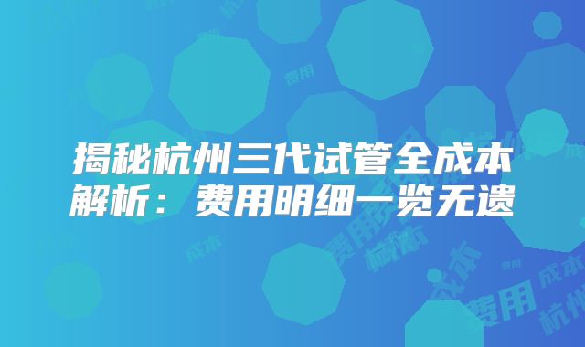 揭秘杭州三代试管全成本解析：费用明细一览无遗