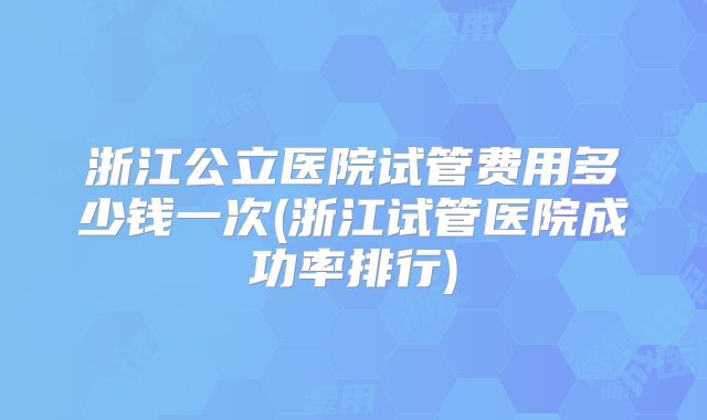 浙江公立医院试管费用多少钱一次(浙江试管医院成功率排行)