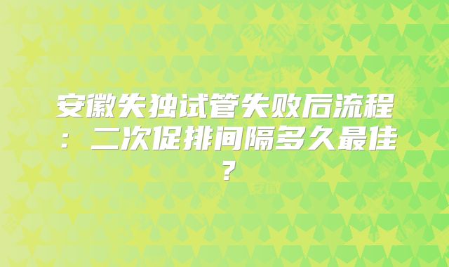 安徽失独试管失败后流程：二次促排间隔多久最佳？