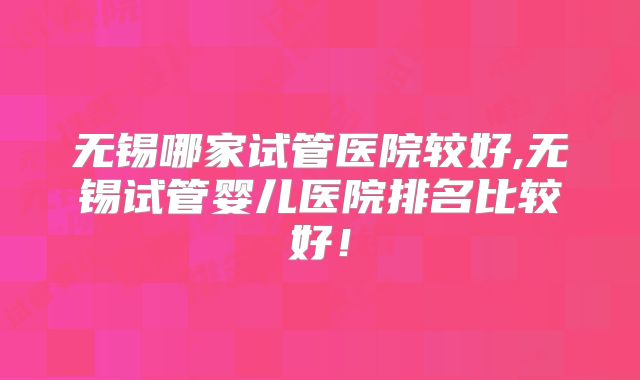 无锡哪家试管医院较好,无锡试管婴儿医院排名比较好！