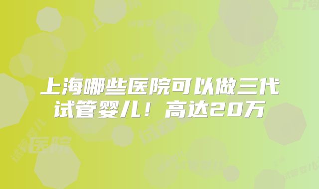 上海哪些医院可以做三代试管婴儿!高达20万