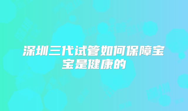 深圳三代试管如何保障宝宝是健康的