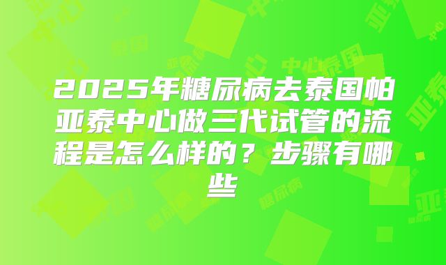 2025年糖尿病去泰国帕亚泰中心做三代试管的流程是怎么样的？步骤有哪些