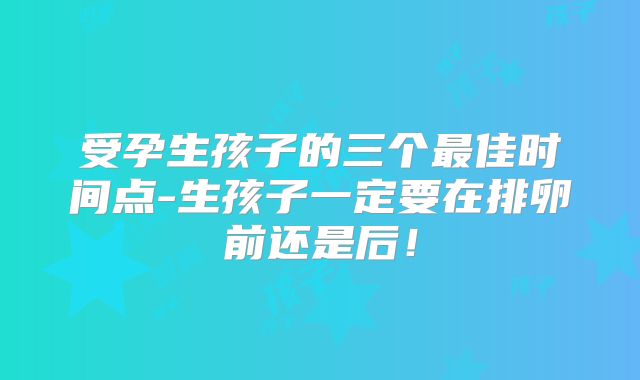 受孕生孩子的三个最佳时间点-生孩子一定要在排卵前还是后!