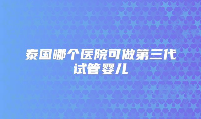 泰国哪个医院可做第三代试管婴儿