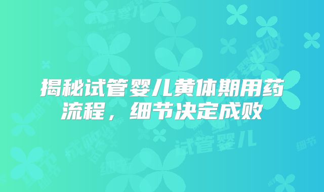 揭秘试管婴儿黄体期用药流程，细节决定成败