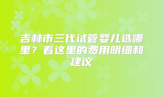 吉林市三代试管婴儿选哪里?看这里的费用明细和建议