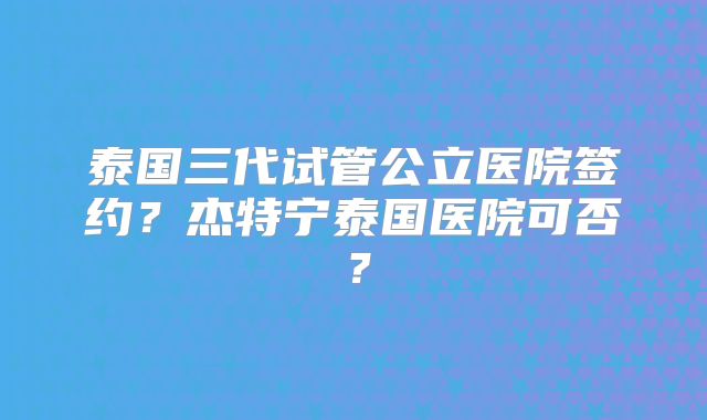 泰国三代试管公立医院签约?杰特宁泰国医院可否?