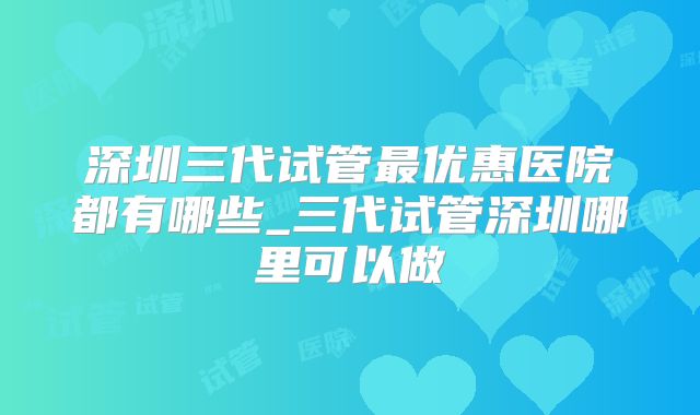 深圳三代试管最优惠医院都有哪些_三代试管深圳哪里可以做