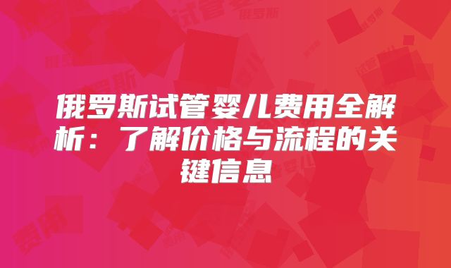 俄罗斯试管婴儿费用全解析：了解价格与流程的关键信息