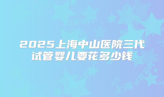 2025上海中山医院三代试管婴儿要花多少钱