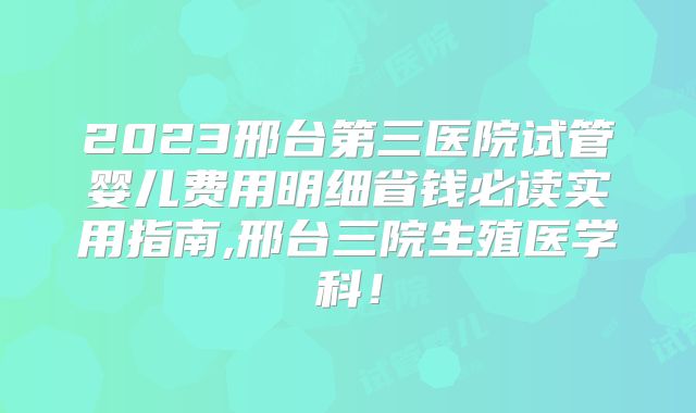 2023邢台第三医院试管婴儿费用明细省钱必读实用指南,邢台三院生殖医学科！