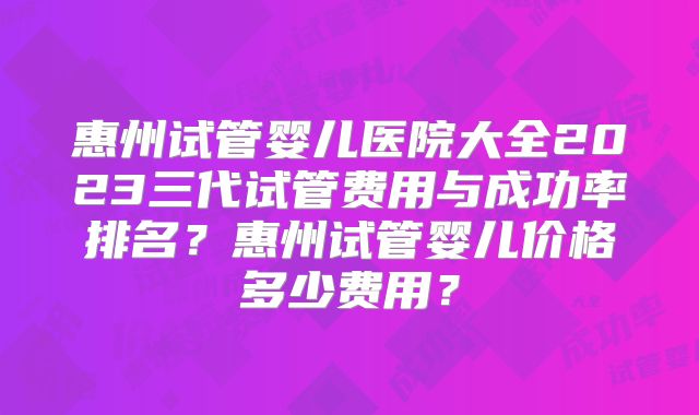 惠州试管婴儿医院大全2023三代试管费用与成功率排名?惠州试管婴儿价格多少费用?