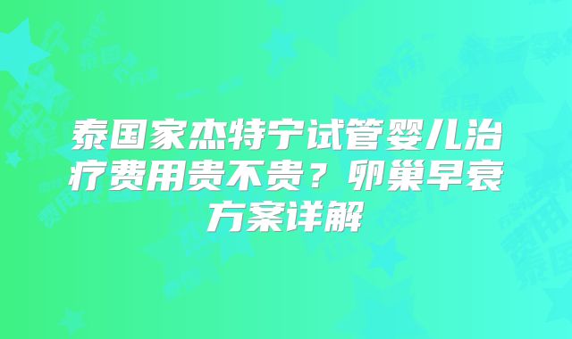 泰国家杰特宁试管婴儿治疗费用贵不贵？卵巢早衰方案详解