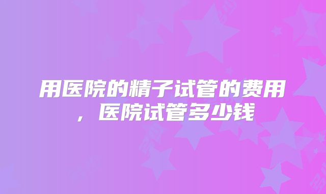 用医院的精子试管的费用，医院试管多少钱