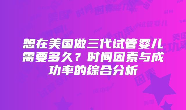 想在美国做三代试管婴儿需要多久?时间因素与成功率的综合分析