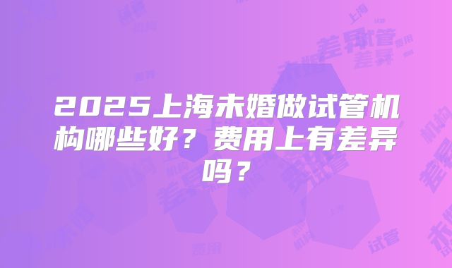 2025上海未婚做试管机构哪些好？费用上有差异吗？