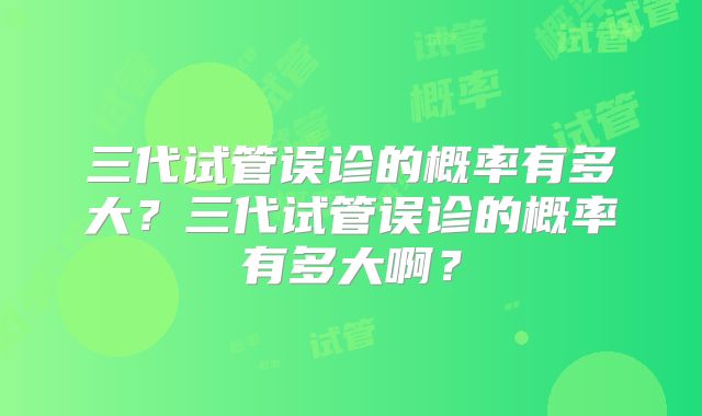 三代试管误诊的概率有多大?三代试管误诊的概率有多大啊?