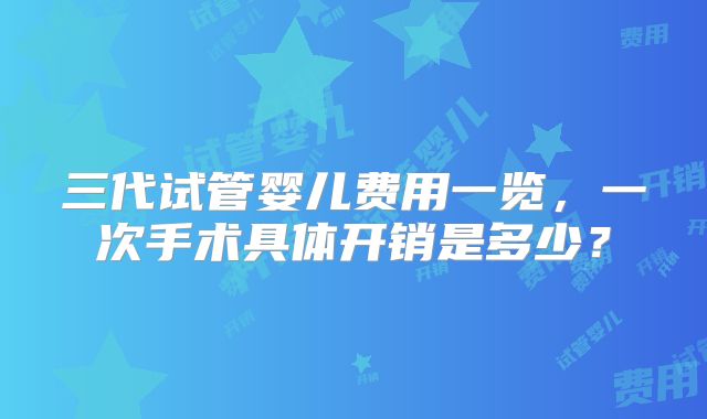 三代试管婴儿费用一览,一次手术具体开销是多少?