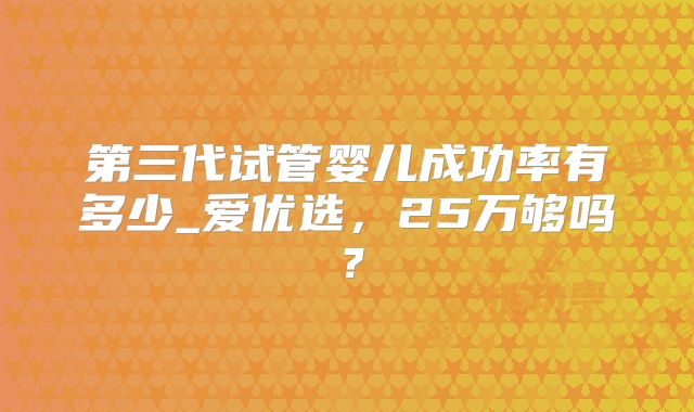 第三代试管婴儿成功率有多少_爱优选，25万够吗？