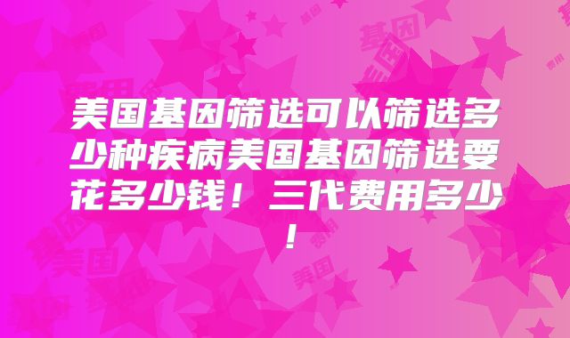 美国基因筛选可以筛选多少种疾病美国基因筛选要花多少钱!三代费用多少!