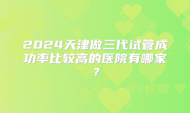 2024天津做三代试管成功率比较高的医院有哪家？