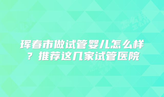 珲春市做试管婴儿怎么样?推荐这几家试管医院