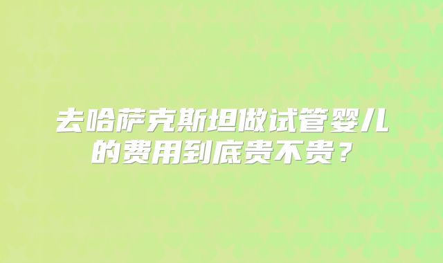 去哈萨克斯坦做试管婴儿的费用到底贵不贵?